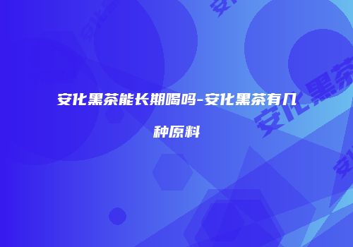 安化黑茶能长期喝吗-安化黑茶有几种原料