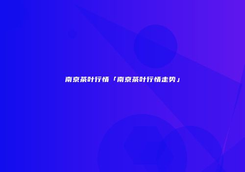 南京茶叶行情「南京茶叶行情走势」