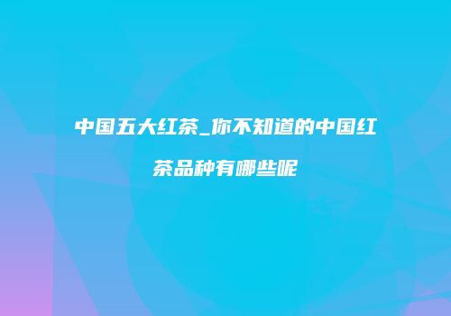 中国五大红茶_你不知道的中国红茶品种有哪些呢