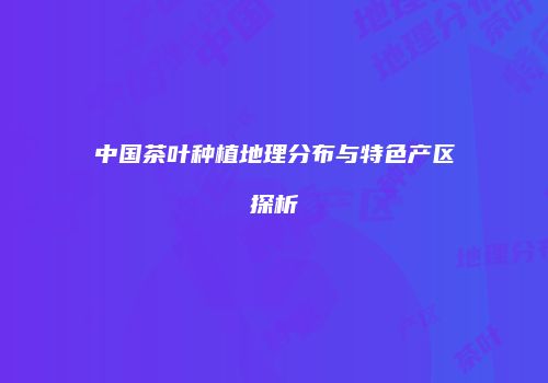 中国茶叶种植地理分布与特色产区探析