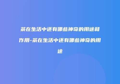 茶在生活中还有哪些神奇的用途和作用-茶在生活中还有哪些神奇的用途
