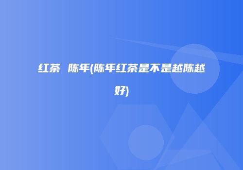 红茶 陈年(陈年红茶是不是越陈越好)