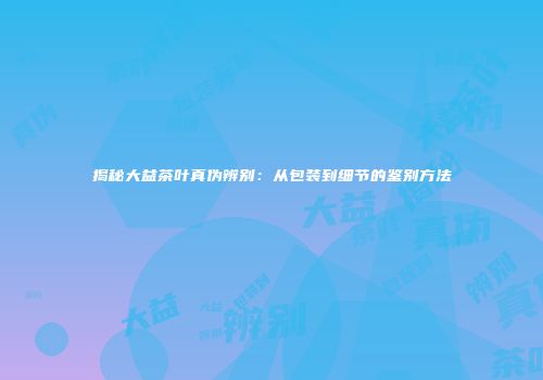 揭秘大益茶叶真伪辨别：从包装到细节的鉴别方法