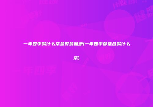 一年四季喝什么茶最好最健康(一年四季都适合喝什么茶)