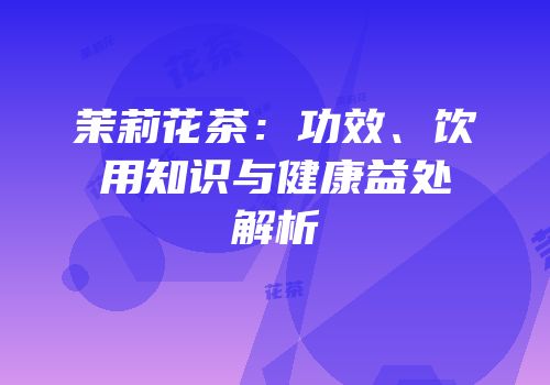 茉莉花茶：功效、饮用知识与健康益处解析