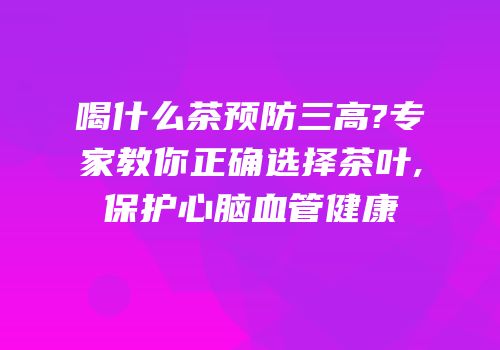 喝什么茶预防三高?专家教你正确选择茶叶,保护心脑血管健康