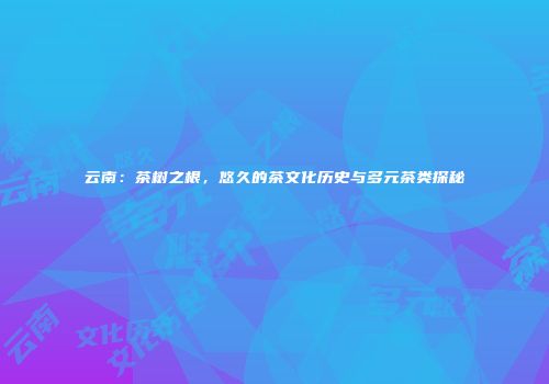 云南：茶树之根，悠久的茶文化历史与多元茶类探秘