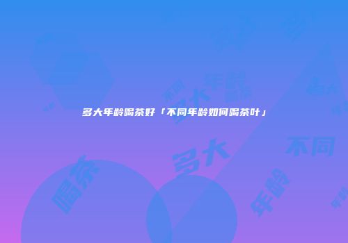 多大年龄喝茶好「不同年龄如何喝茶叶」