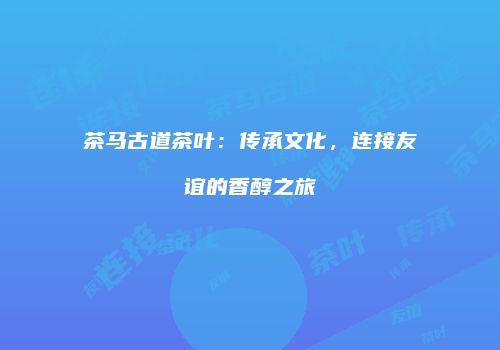 茶马古道茶叶：传承文化，连接友谊的香醇之旅