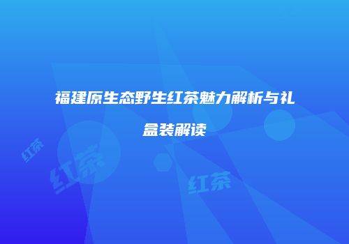 福建原生态野生红茶魅力解析与礼盒装解读