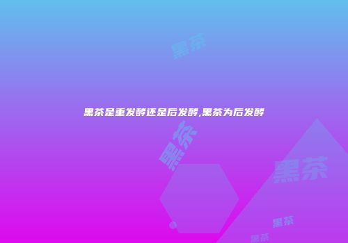 黑茶是重发酵还是后发酵,黑茶为后发酵