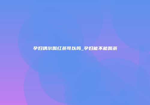 孕妇偶尔喝红茶可以吗_孕妇能不能喝茶