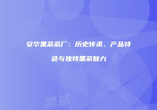安华黑茶茶厂：历史传承、产品特色与独特黑茶魅力