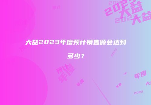 大益2023年度预计销售额会达到多少？