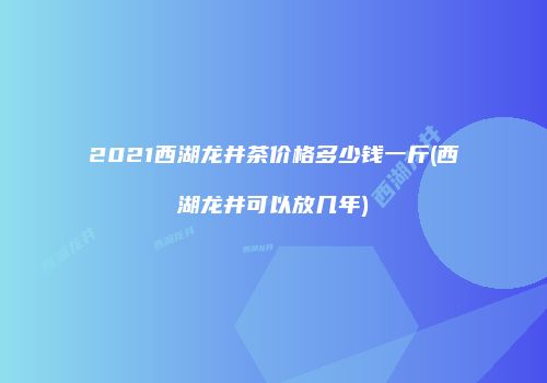 2021西湖龙井茶价格多少钱一斤(西湖龙井可以放几年)