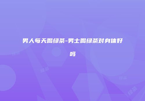 男人每天喝绿茶-男士喝绿茶对身体好吗
