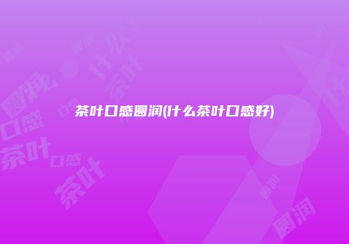 茶叶口感圆润(什么茶叶口感好)