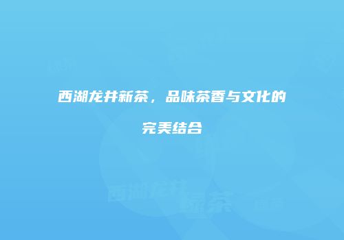 西湖龙井新茶，品味茶香与文化的完美结合