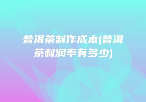 普洱茶制作成本(普洱茶利润率有多少)
