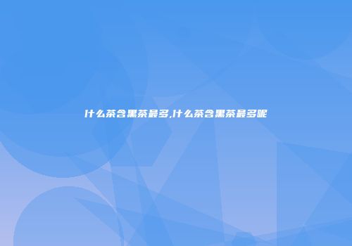 什么茶含黑茶最多,什么茶含黑茶最多呢