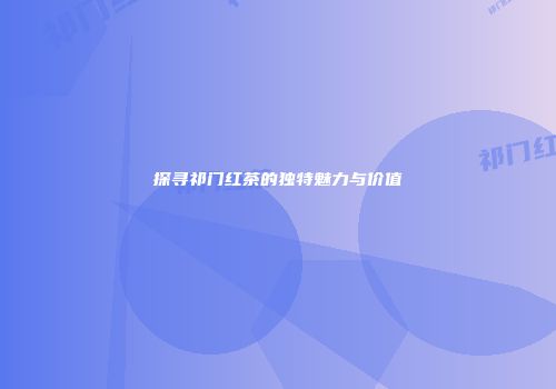 探寻祁门红茶的独特魅力与价值
