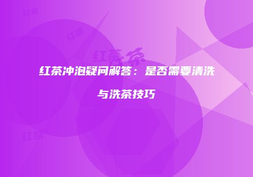 红茶冲泡疑问解答：是否需要清洗与洗茶技巧