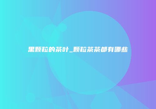 黑颗粒的茶叶_颗粒茶茶都有哪些