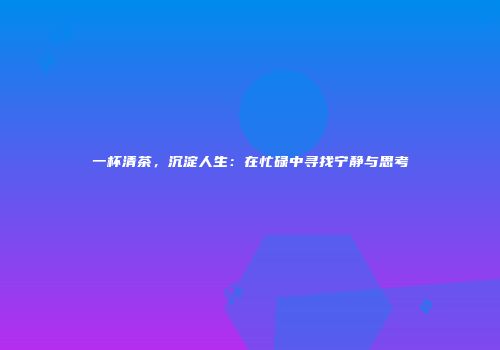 一杯清茶，沉淀人生：在忙碌中寻找宁静与思考