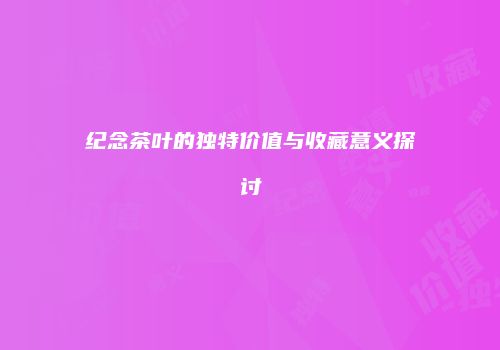 纪念茶叶的独特价值与收藏意义探讨