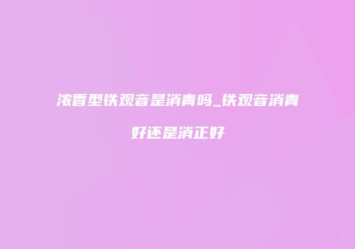浓香型铁观音是消青吗_铁观音消青好还是消正好