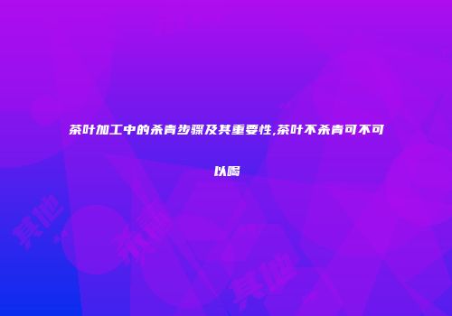 茶叶加工中的杀青步骤及其重要性,茶叶不杀青可不可以喝