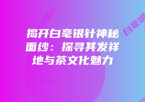 揭开白毫银针神秘面纱：探寻其发祥地与茶文化魅力