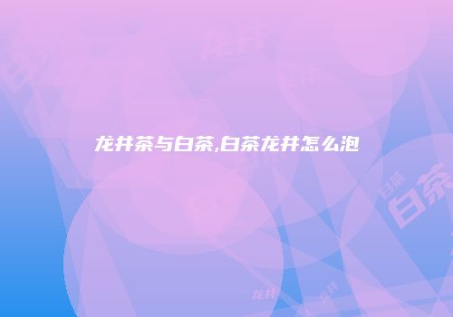 龙井茶与白茶,白茶龙井怎么泡
