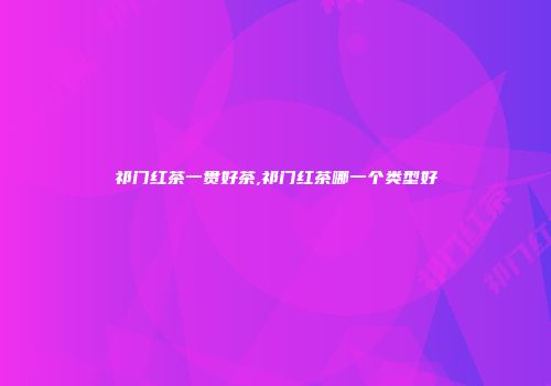 祁门红茶一贯好茶,祁门红茶哪一个类型好