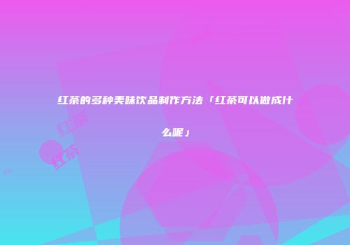 红茶的多种美味饮品制作方法「红茶可以做成什么呢」