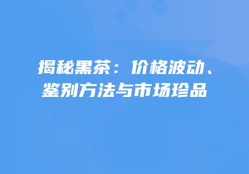 揭秘黑茶：价格波动、鉴别方法与市场珍品