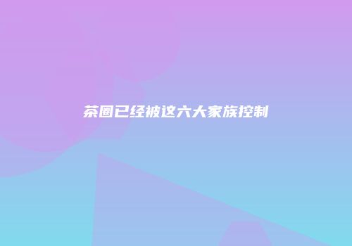 茶圈已经被这六大家族控制