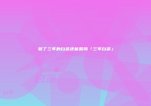 放了三年的白茶还能喝吗「三年白茶」