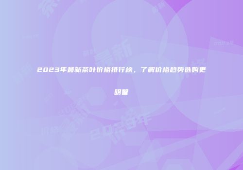 2023年最新茶叶价格排行榜，了解价格趋势选购更明智