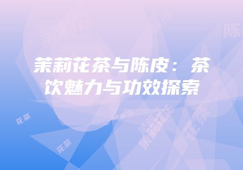 茉莉花茶与陈皮：茶饮魅力与功效探索