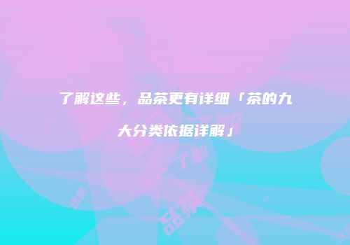 了解这些，品茶更有详细「茶的九大分类依据详解」