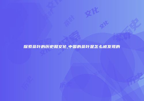 探索茶叶的历史和文化,中国的茶叶是怎么被发现的