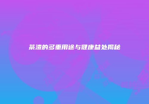 茶渣的多重用途与健康益处揭秘