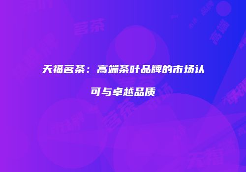 天福茗茶：高端茶叶品牌的市场认可与卓越品质