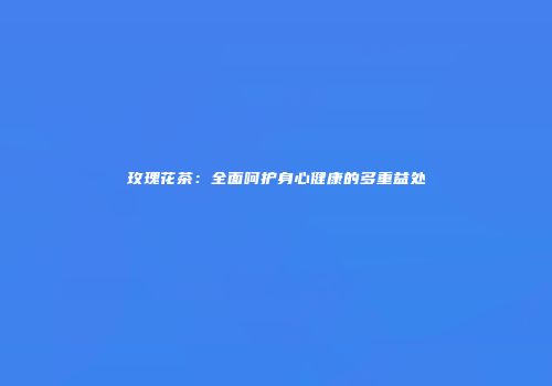 玫瑰花茶：全面呵护身心健康的多重益处