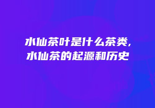 水仙茶叶是什么茶类,水仙茶的起源和历史