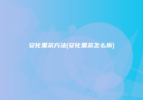 安化黑茶方法(安化黑茶怎么拆)