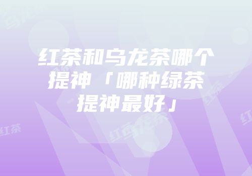 红茶和乌龙茶哪个提神「哪种绿茶提神最好」