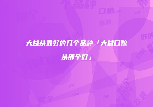 大益茶最好的几个品种「大益口粮茶那个好」