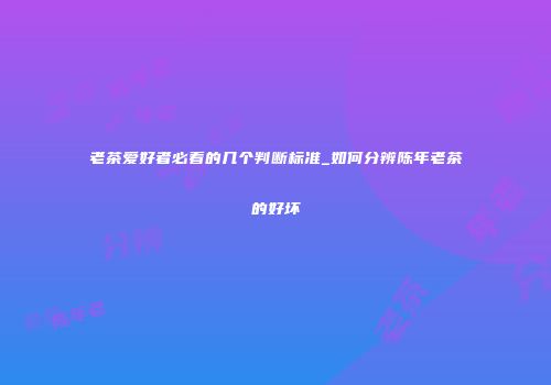 老茶爱好者必看的几个判断标准_如何分辨陈年老茶的好坏